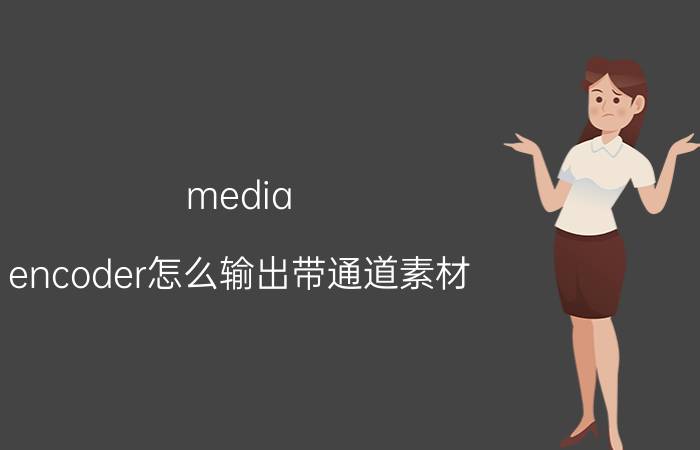 media encoder怎么输出带通道素材 mediaencoder2021不能导出pr2022吗？